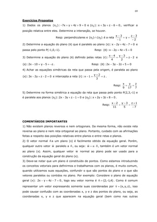 69
Exercícios Propostos
1) Dados os planos 06zy3x:)(e09z4yx7:)( 21 =−++π=+++−π , verificar a
posição relativa entre eles. Determine a interseção, se houver.
Resp: perpendiculares e )()( 21 π∩π é a reta
2
3z
y
1
3x
−
−
==
−
−
2) Determine a equação do plano (θ) que é paralelo ao plano 07z4y2x:)( =−+−π e
passa pelo ponto P(-1,0,-1). Resp: 05z4y2x:)( =++−θ
3) Determine a equação do plano (θ) definido pelas retas 2z
2
3y
4
4x
:)r( −=
−
=
−
e
z5y10x2:)s( −=−=− . Resp: 05z2y3x2:)( =+−−θ
4) Achar as equações simétricas da reta que passa pela origem, é paralela ao plano
02zy2x3:)( =−+−π e intercepta a reta z
3
2y
1x:)r( =
+
=− .
Resp:
7
z
17
y
9
x
==
5) Determine na forma simétrica a equação da reta que passa pelo ponto P(2,3,-1) e
é paralela aos planos 08z3y2x:)(e01zy3x2:)( 21 =+++π=−+−π .
Resp:
7
1z
5
3y
11
2x
−
+
=
−
=
−
COMENTÁRIOS IMPORTANTES
1) Não existem planos reversos e nem ortogonais. Da mesma forma, não existe reta
reversa ao plano e nem reta ortogonal ao plano. Portanto, cuidado com as afirmações
feitas a respeito das posições relativas entre planos e entre retas e planos.
2) O vetor normal n a um plano (π) é facilmente obtido da equação geral. Porém,
qualquer outro vetor w paralelo a n , ou seja: nw ⋅α= , também é um vetor normal
ao plano (π). Assim, qualquer vetor w normal ao plano pode ser usado para a
construção da equação geral do plano (π).
3) Deve-se notar que um plano é constituído de pontos. Como estamos introduzindo
os conceitos vetoriais para definirmos e trabalhamos com os planos, é muito comum,
quando utilizamos suas equações, confundir o que são pontos do plano e o que são
vetores paralelos ou contidos no plano. Por exemplo: Considere o plano de equação
geral (π): 07z4yx2 =−+− , logo seu vetor norma é )4,1,2(n −= . Como é comum
representar um vetor expressando somente suas coordenadas por )z,y,x(v = , isso
pode causar confusão com as coordenadas x, y e z dos pontos do plano, ou seja, as
coordenadas x, y e z que aparecem na equação geral (bem como nas outras
 