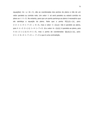 70
equações) 0z4yx2 =+− , são as coordenadas dos pontos do plano e não de um
vetor paralelo ou contido nele. Um vetor v só será paralelo ou estará contido no
plano se 0nv =⋅ . No entanto, para que um ponto pertença ao plano é necessário que
ele satisfaça a equação do plano. Note que o ponto )()1,1,2(P π∈ , pois:
07141122 =−⋅+⋅−⋅ ⇒ 00 = , mas o vetor )1,1,2(v = não é paralelo ao plano,
pois 07141)1(22vn ≠=⋅+⋅−+⋅=⋅ . Já o vetor )1,6,1(w = é paralelo ao plano, pois
0146)1(12wn =⋅+⋅−+⋅=⋅ , mas o ponto de coordenadas )()1,6,1(Q π∉ , pois:
07146112 =−⋅+⋅−⋅ ⇒ 07 =− o que é uma contradição.
 