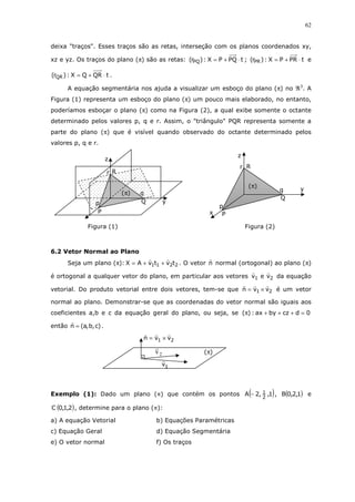 62
deixa "traços". Esses traços são as retas, interseção com os planos coordenados xy,
xz e yz. Os traços do plano (π) são as retas: tPQPX:)r( PQ ⋅+= ; tPRPX:)r( PR ⋅+= e
tQRQX:)r( QR ⋅+= .
A equação segmentária nos ajuda a visualizar um esboço do plano (π) no ℜ3
. A
Figura (1) representa um esboço do plano (π) um pouco mais elaborado, no entanto,
poderíamos esboçar o plano (π) como na Figura (2), a qual exibe somente o octante
determinado pelos valores p, q e r. Assim, o "triângulo" PQR representa somente a
parte do plano (π) que é visível quando observado do octante determinado pelos
valores p, q e r.
6.2 Vetor Normal ao Plano
Seja um plano (π): 2211 tvtvAX ++= . O vetor n normal (ortogonal) ao plano (π)
é ortogonal a qualquer vetor do plano, em particular aos vetores 21 vev da equação
vetorial. Do produto vetorial entre dois vetores, tem-se que 21 vvn ×= é um vetor
normal ao plano. Demonstrar-se que as coordenadas do vetor normal são iguais aos
coeficientes a,b e c da equação geral do plano, ou seja, se 0dczbyax:)( =+++π
então )c,b,a(n = .
Exemplo (1): Dado um plano (π) que contém os pontos ( )1,,2A 2
1− , ( )1,2,0B e
( )2,1,0C , determine para o plano (π):
a) A equação Vetorial b) Equações Paramétricas
c) Equação Geral d) Equação Segmentária
e) O vetor normal f) Os traços
z
y
Q
Rr
q
P
p
x
(π)
1 2n v v= ×
2v )(π
1v
z
y
r
q
p
(π)
P
Q
R
Figura (2)Figura (1)
 
