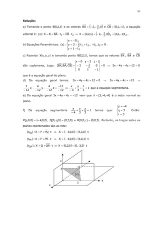 63
Solução:
a) Tomando o ponto ( )1,2,0B e os vetores ( )0,,2BA 2
3−−= e ( )1,1,0CB −= , a equação
vetorial é: 21 tCBtBABX:)( ⋅+⋅+=π ⇒ ( ) 212
3 t)1,1,0(t0,,2)1,2,0(X −+−−+= .
b) Equações Paramétricas:





−=
+−=
−=
π
2
212
3
1
t1z
tt2y
t2x
:)( , ℜ∈∀ 21 t,t .
c) Fazendo ( )z,y,xX e tomando ponto ( )1,2,0B , temos que os vetores BX , BA e CB
são coplanares, Logo: 0
110
02
1z2y0x
]CB,BA,BX[
2
3 =
−
−−
−−−
= ⇒ 012z4y4x3 =+−−
que é a equação geral do plano.
d) Da equação geral temos: 012z4y4x3 =+−− ⇒ 12z4y4x3 −=−− ⇒
12
12
z
12
4
y
12
4
x
12
3
−
−
=
−
−
−
−
−
⇒ 1
3
z
3
y
4
x
=++
−
que a equação segmentária.
e) Da equação geral 12z4y4x3 −=−− vem que )4,4,3(n −−= é o vetor normal ao
plano.
f) Da equação segmentária 1
3
z
3
y
4
x
=++
−
temos que:





=
=
−=
3r
3q
4p
. Então:
( )0,0,4)0,0,p(P −= , )0,3,0()0,q,0(Q = e ( )3,0,0)r,0,0(R = . Portanto, os traços sobre os
planos coordenados são as reta:
tPQPX:)r( PQ ⋅+= ⇒ ( ) ( ) t0,3,40,0,4X ⋅+−=
tPRPX:)r( PR ⋅+= ⇒ ( ) ( ) t3,0,40,0,4X ⋅+−=
tQRQX:)r( QR ⋅+= ⇒ ( ) ( ) t3,3,00,3,0X ⋅−+=
z
y
x
-4
3
3
(π)
 