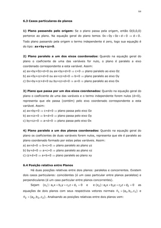 64
6.3 Casos particulares de planos
1) Plano passando pelo origem: Se o plano passa pela origem, então O(0,0,0)
pertence ao plano. Na equação geral do plano temos 0d0dz0y0x0 =⇒=+++ .
Todo plano passando pela origem o termo independente é zero, logo sua equação é
do tipo: ax+by+cz=0.
2) Plano paralelo a um dos eixos coordenados: Quando na equação geral do
plano o coeficiente de uma das variáveis for nulo, o plano é paralelo a eixo
coordenado correspondente a esta variável. Assim:
a) ax+by+0z+d=0 ou ax+by+d=0 ⇒ c=0 ⇒ plano paralelo ao eixo Oz
b) ax+0y+cz+d=0 ou ax+cz+d=0 ⇒ b=0 ⇒ plano paralelo ao eixo Oy
c) 0x+by+cz+d=0 ou by+cz+d=0 ⇒ a=0 ⇒ plano paralelo ao eixo Ox
3) Plano que passa por um dos eixos coordenados: Quando na equação geral do
plano o coeficiente de uma das varáveis e o termo independente forem nulos (d=0),
representa que ele passa (contém) pelo eixo coordenado correspondente a esta
variável. Assim:
a) ax+by=0 ⇒ c=d=0 ⇒ plano passa pelo eixo Oz
b) ax+cz=0 ⇒ b=d=0 ⇒ plano passa pelo eixo Oy
c) by+cz=0 ⇒ a=d=0 ⇒ plano passa pelo eixo Ox
4) Plano paralelo a um dos planos coordenados: Quando na equação geral do
plano os coeficientes de duas variáveis forem nulos, representa que ele é paralelo ao
plano coordenado formado por estas pelas variáveis. Assim:
a) ax+d=0 ⇒ b=c=0 ⇒ plano paralelo ao plano yz
b) by+d=0 ⇒ a=c=0 ⇒ plano paralelo ao plano xz
c) cz+d=0 ⇒ a=b=0 ⇒ plano paralelo ao plano xy
6.4 Posição relativa entre Planos
Há duas posições relativas entre dois planos: paralelos e concorrentes. Existem
dois casos particulares: coincidentes (é um caso particular entre planos paralelos) e
perpendiculares (é um caso particular entre planos concorrentes).
Sejam 0dzcybxa:)( 11111 =+++π e 0dzcybxa:)(e 22222 =+++π as
equações de dois planos com seus respectivos vetores normais )c,b,a(n 1111 = e
)c,b,a(n 2222 = . Analisando as posições relativas entre dois planos vem:
 