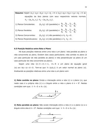 66
Resumo: Sejam 0dzcybxa:)( 11111 =+++π e 0dzcybxa:)( 22222 =+++π as
equações de dois planos com seus respectivos vetores normais
)c,b,a(n 1111 = )c,b,a(n 2222 = .
1) Planos Coincidentes: }n,n{ 21 LD (paralelos) e
2
1
2
1
2
1
2
1
d
d
c
c
b
b
a
a
=== .
2) Planos Paralelos: }n,n{ 21 LD (paralelos) e
2
1
2
1
2
1
2
1
d
d
c
c
b
b
a
a
≠== .
3) Planos Concorrentes: }n,n{ 21 LI (não paralelos) e 0nn 21 ≠⋅ .
4) Planos Perpendiculares: }n,n{ 21 LI (não paralelos) e 0nn 21 =⋅ .
6.5 Posição Relativa entre Reta e Plano
Há duas posições relativas entre uma reta e um plano: reta paralela ao plano e
reta concorrente ao plano. Existem dois casos particulares: reta contida no plano (é
um caso particular de reta paralela ao plano) e reta perpendicular ao plano (é um
caso particular de reta concorrente ao plano).
Sejam uma reta vtAX:)r( ⋅+= , ℜ∈∀t e um plano de equação geral
0dczbyax:)( =+++π . Tem-se que )c,b,a(n = é um vetor normal ao plano )(π .
Analisando as posições relativas entre uma reta e um plano vem:
1) Reta contida no plano: Existe a interseção entre a reta (r) e o plano (π), que
neste caso é a própria reta (r) e o ângulo entre a reta e plano é θ = 0o
. Nestas
condições vem que: 0nv =⋅ e )(A π∈ .
2) Reta paralela ao plano: Não existe interseção entre a reta (r) e o plano (π) e o
ângulo entre eles é θ = 0o
. Nestas condições vem que: 0nv =⋅ e )(A π∉ .
n
vA(r)
)(π
vA
(r)
)(π
n
 