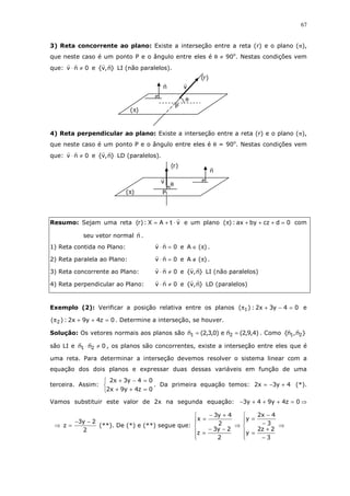 67
3) Reta concorrente ao plano: Existe a interseção entre a reta (r) e o plano (π),
que neste caso é um ponto P e o ângulo entre eles é θ ≠ 90o
. Nestas condições vem
que: 0nv ≠⋅ e }n,v{ LI (não paralelos).
4) Reta perpendicular ao plano: Existe a interseção entre a reta (r) e o plano (π),
que neste caso é um ponto P e o ângulo entre eles é θ = 90o
. Nestas condições vem
que: 0nv ≠⋅ e }n,v{ LD (paralelos).
Resumo: Sejam uma reta vtAX:)r( ⋅+= e um plano 0dczbyax:)( =+++π com
seu vetor normal n .
1) Reta contida no Plano: 0nv =⋅ e )(A π∈ .
2) Reta paralela ao Plano: 0nv =⋅ e )(A π∉ .
3) Reta concorrente ao Plano: 0nv ≠⋅ e }n,v{ LI (não paralelos)
4) Reta perpendicular ao Plano: 0nv ≠⋅ e }n,v{ LD (paralelos)
Exemplo (2): Verificar a posição relativa entre os planos 04y3x2:)( 1 =−+π e
0z4y9x2:)( 2 =++π . Determine a interseção, se houver.
Solução: Os vetores normais aos planos são )4,9,2(ne)0,3,2(n 21 == . Como }n,n{ 21
são LI e 0nn 21 ≠⋅ , os planos são concorrentes, existe a interseção entre eles que é
uma reta. Para determinar a interseção devemos resolver o sistema linear com a
equação dos dois planos e expressar duas dessas variáveis em função de uma
terceira. Assim:



=++
=−+
0z4y9x2
04y3x2
. Da primeira equação temos: 4y3x2 +−= (*).
Vamos substituir este valor de 2x na segunda equação: 0z4y94y3 =+++− ⇒
2
2y3
z
−−
=⇒ (**). De (*) e (**) segue que:






−−
=
+−
=
2
2y3
z
2
4y3
x
⇒






−
+
=
−
−
=
3
2z2
y
3
4x2
y
⇒
)(π
v
θ
n
)r(
P
)r(
n
v θ
)(π P
 