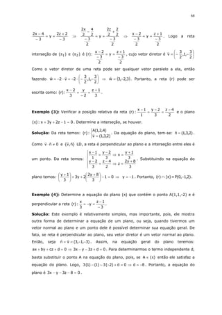 68
3
2z2
y
3
4x2
−
+
==
−
−
⇒
2
3
2
2
2
z2
y
2
3
2
4
2
x2
−
+
==
−
−
⇒
2
3
1z
y
2
3
2x
−
+
==
−
−
. Logo a reta
interseção de )( 1π e )( 2π é (r):
2
3
1z
y
2
3
2x
−
+
==
−
−
, cujo vetor diretor é 





−−=
2
3
,1,
2
3
v
Como o vetor diretor de uma reta pode ser qualquer vetor paralelo a ela, então
fazendo 





−−⋅−=⋅−=
2
3
,1,
2
3
2v2w ⇒ ( )3,2,3w −= . Portanto, a reta (r) pode ser
escrita como: (r):
3
1z
2
y
3
2x +
=
−
=
−
.
Exemplo (3): Verificar a posição relativa da reta
2
4z
3
2y
1
1x
:)r(
−
=
−
=
−
e o plano
01z2y3x:)( =−++π . Determine a interseção, se houver.
Solução: Da reta temos:



= )2,3,1(v
)4,2,1(A
:)r( . Da equação do plano, tem-se: )2,3,1(n = .
Como 0nv ≠⋅ e }n,v{ LD, a reta é perpendicular ao plano e a interseção entre eles é
um ponto. Da reta temos:






+
=⇒
−
=
−
+
=⇒
−
=
−
3
8y2
z
2
4z
3
2y
3
1y
x
3
2y
1
1x
. Substituindo na equação do
plano temos: 01
3
8y2
2y3
3
1y
=−




 +
++




 +
⇒ 1y −= . Portanto, )()r( π∩ = )2,1,0(P − .
Exemplo (4): Determine a equação do plano (π) que contém o ponto A(1,1,-2) e é
perpendicular a reta
3
1z
y
3
x
:)r(
−
−
=−= .
Solução: Este exemplo é relativamente simples, mas importante, pois, ele mostra
outra forma de determinar a equação de um plano, ou seja, quando tivermos um
vetor normal ao plano e um ponto dele é possível determinar sua equação geral. De
fato, se reta é perpendicular ao plano, seu vetor diretor é um vetor normal ao plano.
Então, seja )3,1,3(vn −−== . Assim, na equação geral do plano teremos:
0dz3yx30dczbyax =+−−⇒=+++ . Para determinarmos o termo independente d,
basta substituir o ponto A na equação do plano, pois, se )(A π∈ então ele satisfaz a
equação do plano. Logo, 8d0d)2(3)1()1(3 −=⇒=+−−− . Portanto, a equação do
plano é 08z3yx3 =−−− .
 