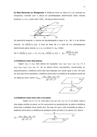 73
b) Reta Reversas ou Ortogonais: A distância entre as retas (r) e (s) reversas ou
ortogonais, coincide com a altura do paralelepípedo determinado pelos vetores
diretores 21 vev e pelo vetor 21AA . Na figura abaixo temos:
Da geometria espacial, o volume do paralelepípedo é igual a hAbVP ⋅= e do cálculo
vetorial: |]v,v,AA[|V 2121P = . A área da base Ab é a área de um paralelogramo
determinado pelos vetores 21 vev e a altura rsdh = . Então:
|]v,v,AA[|hAb 2121=⋅ ⇒ |]v,v,AA[|d|vv| 2121rs21 =⋅× ⇒
|vv|
|]v,v,AA[|
d
21
2121
rs
×
=
1.5 Distância entre dois planos
Sejam )( 1π e )( 1π dois planos de equações 0dzcybxa:)( 11111 =+++π e
0dzcybxa:)( 22222 =+++π . Se os planos forem coincidentes, concorrentes ou
perpendiculares a distância entre eles será adotada com sendo igual a zero. No caso
em que eles forem paralelos, a distância entre eles é a distância de qualquer ponto de
um deles ao outro. Assim:
222
ooo
cba
|dczbyax|
D 21
++
+++
=ππ
1.6 Distância entre uma reta e um plano
Sejam vtAX:)r( += uma reta e 0dczbyax:)( =+++π um plano. Caso a
reta esteja contida no plano, ou for concorrente ou perpendicular ao plano a distância
entre eles e adotada como sendo zero. No caso em que a reta é paralela ao plano, a
distância entre eles é a distância de qualquer ponto da reta (r) ao plano ( π). Assim:
222
ooo
r
cba
|dczbyax|
d
++
+++
=π
21
D ππ
P
)( 1π
)( 2π
πrd
A
(r)
(π)
hdrs =
1v
1v
2v
1A
2A
(r)
(s)
⊡
 