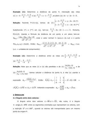 74
Exemplo (1): Determine a distância do ponto P, interseção das retas
2
2z
3
1y
3x:)r(
−
−
=
+
=− e
1
1z
1y
3
1x
:)s(
−
−
=−=
−
, ao plano 03z2yx2:)( =−+−π .
Solução: Fazendo P=(r)∩(s), temos: de






+−=⇒
−
−
=−
−=⇒
+
=−
(**)8x2z
2
2z
3x
(*)10x3y
3
1y
3x
:)r( .
Substituindo (*) e (**) em (s), tem-se: 4x110x3
3
1x
=⇒−−=
−
. Portanto,
P(4,2,0). Usando a fórmula da distância de um ponto a um plano tem-se:
222
ooo
)(P
cba
|dczbyax|
D
++
+++
=π , onde o vetor normal )2,1,2()c,b,a(n −== e o ponto
)0,2,4()z,y,x(P ooo = . Então:
9
|328|
2)1(2
|302242|
D
222
)(P
−−
=
+−+
−⋅+−⋅
=π ⇒ .c.u1D )(P =π
(u.c. = unidades de comprimento).
Exemplo (2): Determine a distância entre as retas
1
2z
2
1y
3
x
:)r(
−
+
=
−
= e
2
1z
4
y
6
1x
:)s(
+
=
−
=
−
−
.
Solução: Note que as retas (r) e (s) são paralelas e de



−=
−
)1,2,3(v
)2,1,0(A
:)r(
1
1
e de



−−=
−
)2,4,6(v
)1,0,1(A
:)s(
2
2
. Vamos calcular a distância do ponto A1 à reta (s) usando a
expressão
|v|
|vAA|
d
2
221
rs
×
= . Então: k10j8i2
246
111
kji
vAA 221 ++−=
−−
−−=× ⇒
422|AA| 12 = e 142|v| 2 = . Voltando a expressão: .c.u3d
142
422
d rsrs =⇒=
2 ÂNGULOS
2.1 Ângulo entre dois vetores:
O ângulo entre dois vetores CDveABu == , não nulos, é o ângulo
DPB)v,u(ang ==θ entre os segmentos orientados que representam os vetores, com
a restrição oo
1800 ≤θ≤ , quando os vetores são transportados para um mesmo
ponto de origem P.
 