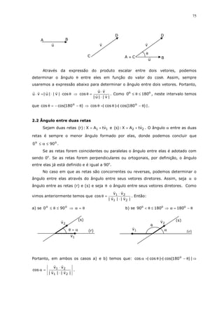 75
Através da expressão do produto escalar entre dois vetores, podemos
determinar o ângulo θ entre eles em função do valor do cosθ. Assim, sempre
usaremos a expressão abaixo para determinar o ângulo entre dois vetores. Portanto,
θ⋅⋅=⋅ cos|v||u|vu ⇒
|v||u|
vu
cos
⋅
⋅
=θ . Como oo
1800 ≤θ≤ , neste intervalo temos
que )180cos(cos o
θ−−=θ ⇒ |)180cos(||cos|cos o
θ−=θ=θ .
2.2 Ângulo entre duas retas
Sejam duas retas 11 vtAX:)r( += e 22 vtAX:)s( += . O ângulo α entre as duas
retas é sempre o menor ângulo formado por elas, donde podemos concluir que
oo
900 ≤α≤ .
Se as retas forem coincidentes ou paralelas o ângulo entre elas é adotado com
sendo 0o
. Se as retas forem perpendiculares ou ortogonais, por definição, o ângulo
entre elas já está definido e é igual a 90o
.
No caso em que as retas são concorrentes ou reversas, podemos determinar o
ângulo entre elas através do ângulo entre seus vetores diretores. Assim, seja α o
ângulo entre as retas (r) e (s) e seja θ o ângulo entre seus vetores diretores. Como
vimos anteriormente temos que
|v||v|
vv
cos
21
21
⋅
⋅
=θ . Então:
a) se θ=α⇒≤θ≤ oo
900 b) se θ−=α⇒≤θ< ooo
18018090
Portanto, em ambos os casos a) e b) temos que: |)180cos(||cos|cos o
θ−=θ=α ⇒
|v||v|
vv
cos
21
21
⋅
⋅
=α .
θ
α
2v (s)
(r)1vα=θ
2v
(s)
(r)
1v
u
A B
v
D
C
D
B
v
u
CA ≡
θ
 