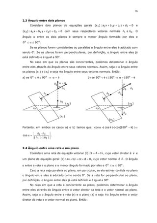 76
2.3 Ângulo entre dois planos
Considere dois planos de equações gerais 0dzcybxa:)( 11111 =+++π e
0dzcybxa:)( 22222 =+++π com seus respectivos vetores normais 21 nen . O
ângulo α entre os dois planos é sempre o menor ângulo formado por eles e
oo
900 ≤α≤ .
Se os planos forem coincidentes ou paralelos o ângulo entre eles é adotado com
sendo 0o
. Se os planos forem perpendiculares, por definição, o ângulo entre eles já
está definido e é igual a 90o
.
No caso em que os planos são concorrentes, podemos determinar o ângulo
entre eles através do ângulo entre seus vetores normais. Assim, seja α o ângulo entre
os planos (π1) e (π2) e seja θ o ângulo entre seus vetores normais. Então:
a) se θ=α⇒≤θ≤ oo
900 b) se θ−=α⇒≤θ< ooo
18018090
Portanto, em ambos os casos a) e b) temos que: |)180cos(||cos|cos o
θ−=θ=α ⇒
|n||n|
nn
cos
21
21
⋅
⋅
=α .
2.4 Ângulo entre uma reta e um plano
Considere uma reta de equação vetorial vtAX:)r( += , cujo vetor diretor é v e
um plano de equação geral 0dczbyax:)( =+++π , cujo vetor normal é n . O ângulo
α entre a reta e o plano e o menor ângulo formado por eles e oo
900 ≤α≤ .
Caso a reta seja paralela ao plano, em particular, se ela estiver contida no plano
o ângulo entre eles é adotado como sendo 0o
. Se a reta for perpendicular ao plano,
por definição, o ângulo entre eles já está definido e é igual a 90o
.
No caso em que a reta é concorrente ao plano, podemos determinar o ângulo
entre eles através do ângulo entre o vetor diretor da reta e o vetor normal ao plano.
Assim, seja α o ângulo entre a reta (r) e o plano (π) e seja θ o ângulo entre o vetor
diretor da reta e o vetor normal ao plano. Então:
θ=α
)( 2π
)( 1π
α
1n
2n
2n
1n
α
)( 2π
)( 1π
α
1n
2n
2n
1nθ
 