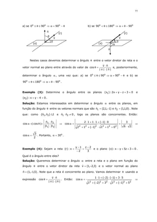 77
a) se θ−=α⇒≤θ≤ ooo
90900 b) se ooo
9018090 −θ=α⇒≤θ<
Nestes casos devemos determinar o ângulo θ entre o vetor diretor da reta e o
vetor normal ao plano entre através do valor de
|n||v|
nv
cos
⋅
⋅
=θ e, posteriormente,
determinar o ângulo α , uma vez que: a) se θ−=α⇒≤θ≤ ooo
90900 e b) se
ooo
9018090 −θ=α⇒≤θ< .
Exemplo (3): Determine o ângulo entre os planos 03zyx2:)( 1 =+−+π e
04yx:)( 2 =−+π .
Solução: Estamos interessados em determinar o ângulo α entre os planos, em
função do ângulo θ entre os vetores normais que são )0,1,1(ne)1,1,2(n 21 =−= . Note
que: como LI}n,n{ 21 e 0nn 21 ≠⋅ , logo os planos são concorrentes. Então:
21
21
nn
nn
|cos|cos
⋅
⋅
=θ=α ⇒
26
3
011)1(12
0)1(1112
cos
222222 ⋅
=
++⋅−++
⋅−+⋅+⋅
=α ⇒
2
3
cos =α . Portanto, o
30=α .
Exemplo (4): Sejam a reta
3
2z
2
1y
x:)r(
−
=
−
−
= e o plano 03z5yx:)( =++−π .
Qual é o ângulo entre eles?
Solução: Queremos determinar o ângulo α entre a reta e o plano em função do
ângulo θ entre o vetor diretor da reta )3,2,1(v −= e o vetor normal ao plano
)5,1,1(n −= . Note que a reta é concorrente ao plano. Vamos determinar θ usando a
expressão
|n||v|
nv
cos
⋅
⋅
=θ . Então:
222222
5)1(13)2(1
53)1()2(11
cos
+−+⋅+−+
⋅+−⋅−+⋅
=α ⇒
θ
α
)(π
v
n
)r(
θ
α
)(π
v
n
)r(
 