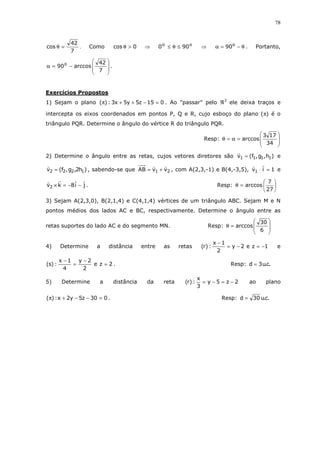 78
7
42
cos =θ . Como 0cos >θ ⇒ oo
900 ≤θ≤ ⇒ θ−=α o
90 . Portanto,








−=α
7
42
arccos90o
.
Exercícios Propostos
1) Sejam o plano 015z5y5x3:)( =−++π . Ao "passar" pelo ℜ3
ele deixa traços e
intercepta os eixos coordenados em pontos P, Q e R, cujo esboço do plano (π) é o
triângulo PQR. Determine o ângulo do vértice R do triângulo PQR.
Resp:








=α=θ
34
173
arccos
2) Determine o ângulo entre as retas, cujos vetores diretores são )h,g,f(v 1111 = e
)h2,g,f(v 1222 = , sabendo-se que 21 vvAB += , com A(2,3,-1) e B(4,-3,5), 1iv1 =⋅ e
ji8kv2 −−=× . Resp: 





=θ
27
7
arccos
3) Sejam A(2,3,0), B(2,1,4) e C(4,1,4) vértices de um triângulo ABC. Sejam M e N
pontos médios dos lados AC e BC, respectivamente. Determine o ângulo entre as
retas suportes do lado AC e do segmento MN. Resp:








=θ
6
30
arccos
4) Determine a distância entre as retas 1ze2y
2
1x
:)r( −=−=
−
e
2ze
2
2y
4
1x
:)s( =
−
=
−
. Resp: .c.u3d =
5) Determine a distância da reta 2z5y
3
x
:)r( −=−= ao plano
030z5y2x:)( =−−+π . Resp: .c.u30d =
 
