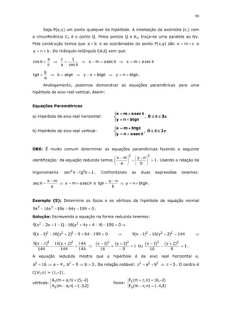 90
Seja P(x,y) um ponto qualquer da hipérbole. A interseção da assíntota (r1) com
a circunferência C1 é o ponto Q. Pelos pontos Q e A2, traça-se uma paralela ao Oy.
Pela construção temos que ba = e as coordenadas do ponto P(x,y) são cmx += e
bny += . Do triângulo retângulo CA2Q vem que:
c
a
cos =θ ⇒
θ
=
cos
1
a
c
⇒ θ=− secamx ⇒ θ+= secamx
a
b
tg =θ ⇒ θ= atgb ⇒ θ=− btgny ⇒ θ+= btgny .
Analogamente, podemos demonstrar as equações paramétricas para uma
hipérbole de eixo real vertical. Assim:
Equações Paramétricas
a) Hipérbole de eixo real horizontal:



θθθθ++++====
θθθθ++++====
btgny
secamx
, ππππ≤≤≤≤θθθθ≤≤≤≤ 20
b) Hipérbole de eixo real vertical:



θθθθ++++====
θθθθ++++====
secany
btgmx
, ππππ≤≤≤≤θθθθ≤≤≤≤ 20
OBS: É muito comum determinar as equações paramétricas fazendo a seguinte
identificação: da equação reduzida temos 1
b
ny
a
mx
22
=




 −
−




 −
. Usando a relação da
trigonometria 1tgsec 22
=θ−θ . Confrontando as duas expressões teremos:
a
mx
sec
−
=θ ⇒ θ+= secamx e
b
ny
tg
−
=θ ⇒ θ+= btgny .
Exemplo (5): Determine os focos e os vértices da hipérbole de equação normal
0199y64x18y16x9 22
=−−−− .
Solução: Escrevendo a equação na forma reduzida teremos:
0199)44y4y(16)11x2x(9 22
=−−++−−+− ⇒
0199649)2y(16)1x(9 222
=−+−+−− ⇒ 144)2y(16)1x(9 222
=+−− ⇒
144
144
144
)2y(16
144
)1x(9 22
=
+
−
−
⇒ 1
9
)2y(
16
)1x( 22
=
−
+
+
−
ou 1
9
)2y(
16
)1x( 22
=
+
−
−
.
A equação reduzida mostra que a hipérbole é de eixo real horizontal e,
4a16a2
=⇒= , 3b9b2
=⇒= . Da relação notável: 222
bac += ⇒ 5c = . O centro é
C(m,n) = (1,-2).
vértices:



−=−
−=+
)2,3()n,am(A
)2,5()n,am(A
2
1
focos:



−=−
−=+
)2,4()n,cm(F
)2,6()n,cm(F
2
1
 