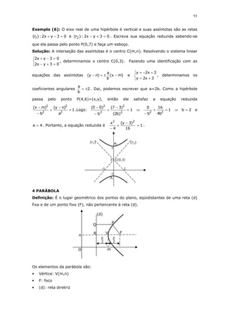 91
Exemplo (6): O eixo real de uma hipérbole é vertical e suas assíntotas são as retas
03yx2:)r( 1 =−+ e 03yx2:)r( 2 =+− . Escreva sua equação reduzida sabendo-se
que ela passa pelo ponto P(0,7) e faça um esboço.
Solução: A interseção das assíntotas é o centro C(m,n). Resolvendo o sistema linear



=+−
=−+
03yx2
03yx2
, determinamos o centro C(0,3). Fazendo uma identificação com as
equações das assíntotas )mx(
b
a
)ny( −±=− e



+=
+−=
3x2y
3x2y
, determinamos os
coeficientes angulares 2
b
a
±= . Dai, podemos escrever que a=2b. Como a hipérbole
passa pelo ponto P(4,6)=(x,y), então ele satisfaz a equação reduzida
1
a
)ny(
b
)mx(
2
2
2
2
=
−
+
−
−
.Logo: 1
)b2(
)37(
b
)00(
2
2
2
2
=
−
+
−
−
⇒ 1
b4
16
b
0
22
=+
−
⇒ 2b = e
4a = . Portanto, a equação reduzida é 1
16
)3y(
4
x 22
=
−
+
−
.
4 PARÁBOLA
Definição: É o lugar geométrico dos pontos do plano, eqüidistantes de uma reta (d)
fixa e de um ponto fixo (F), não pertencente à reta (d).
Os elementos da parábola são:
• Vértice: V(m,n)
• F: foco
• (d): reta diretriz
A1
A2
C(0,3)
-1
3
7
(r2)(r1)
-1 1
Q
O
2
p
m
(d)
P
FV
n
2
p
R
 