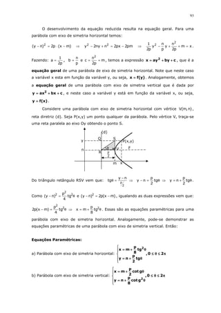 93
O desenvolvimento da equação reduzida resulta na equação geral. Para uma
parábola com eixo de simetria horizontal temos:
)mx(p2)ny( 2
−⋅=− ⇒ pm2px2nny2y 22
−=+− ⇒ xm
p2
n
y
p
n
y
p2
1 2
2
=++− .
Fazendo:
p2
1
a = ,
p
n
b = e m
p2
n
c
2
+= , temos a expressão cbyayx 2
++++++++==== , que é a
equação geral de uma parábola de eixo de simetria horizontal. Note que neste caso
a variável x esta em função da variável y, ou seja, )y(fx ==== . Analogamente, obtemos
a equação geral de uma parábola com eixo de simetria vertical que é dada por
cbxaxy 2
++++++++==== , e neste caso a variável y está em função da variável x, ou seja,
)x(fy ==== .
Considere uma parábola com eixo de simetria horizontal com vértice )n,m(V ,
reta diretriz (d). Seja P(x,y) um ponto qualquer da parábola. Pelo vértice V, traça-se
uma reta paralela ao eixo Oy obtendo o ponto S.
Do triângulo retângulo RSV vem que:
2
p
ny
tg
−
=θ ⇒ θ=− tg
2
p
ny ⇒ θ+= tg
2
p
ny .
Como θ=− 2
2
2
tg
4
p
)ny( e )mx(p2)ny( 2
−=− , igualando as duas expressões vem que:
θ=− 2
2
tg
4
p
)mx(p2 ⇒ θ+= 2
tg
8
p
mx . Essas são as equações paramétricas para uma
parábola com eixo de simetria horizontal. Analogamente, pode-se demonstrar as
equações paramétricas de uma parábola com eixo de simetria vertical. Então:
Equações Paramétricas:
a) Parábola com eixo de simetria horizontal: ππππ≤≤≤≤θθθθ≤≤≤≤






θθθθ++++====
θθθθ++++====
20,
tg
2
p
ny
tg
8
p
mx 2
b) Parábola com eixo de simetria vertical: ππππ≤≤≤≤θθθθ≤≤≤≤






θθθθ++++====
θθθθ++++====
20,
gcot
8
p
ny
gcot
2
p
mx
2
2
p
S
y
x
Q
R
m
(d)
P(x,y)
FVn θ
 