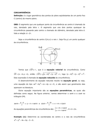 81
CIRCUNFERÊNCIA
Definição: é o lugar geométrico dos pontos do plano eqüidistantes de um ponto fixo
C (centro) do mesmo plano.
OBS: O segmento que une qualquer ponto da circunferência ao centro é chamado de
raio, denotado pela letra r. O segmento que une dois pontos quaisquer da
circunferência passando pelo centro e chamado de diâmetro, denotado pela letra d.
Vale a relação r2d = .
Seja a circunferência de centro C(m,n) e raio r. Seja P(x,y) um ponto qualquer
da circunferência.
Temos que r|CP| = , que é a equação vetorial da circunferência. Como
)ny,mx(CP −−= , então: r)ny()mx(|CP| 22
=−+−= , logo 222
r)ny()mx( =−+− .
Esta expressão é chamada de equação reduzida da circunferência.
O desenvolvimento da equação reduzida resulta na equação geral, ou seja,
uma equação do tipo 0edycxbyax 22
=++++ , e são assim que geralmente elas
aparecem na literatura.
Outra equação importante são as equações paramétricas, as quais são
definidas como segue. Na figura anterior, vamos determinar o senθ e o cosθ no
triângulo CPS.
θ+=⇒
−
=θ senrny
r
ny
sen e θ+=⇒
−
=θ cosrmx
r
mx
cos
As equações paramétricas da circunferência são:



θ+=
θ+=
senrny
cosrmx
, π≤θ≤ 20 .
Exemplo (1): Determine as coordenadas do centro e o raio da circunferência
03y6x4yx 22
=−+−+ .
P(x,y)
y
xm Ox
n
C
r
θ
S
Oy
O
r
 