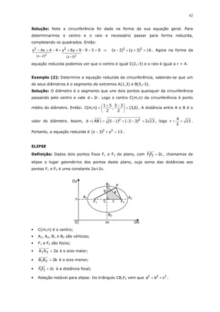 82
Solução: Note a circunferência foi dada na forma da sua equação geral. Para
determinarmos o centro e o raio e necessário passar para forma reduzida,
completando os quadrados. Então:
0399y6y44x4x
22
)3y(
2
)2x(
2
=−−+++−+−
+−
⇒ 16)3y()2x( 22
=++− . Agora na forma da
equação reduzida podemos ver que o centro é igual C(2,-3) e o raio é igual a r = 4.
Exemplo (2): Determine a equação reduzida da circunferência, sabendo-se que um
de seus diâmetros é o segmento de extremos A(1,3) e B(5,-3).
Solução: O diâmetro é o segmento que une dois pontos quaisquer da circunferência
passando pelo centro e vale r2d = . Logo o centro C(m,n) da circunferência é ponto
médio do diâmetro. Então: )0,3(
2
33
,
2
51
)n,m(C =




 −+
= . A distância entre A e B é o
valor do diâmetro. Assim, 132)33()15(|AB|d 22
=−−+−== , logo 13
2
d
r == .
Portanto, a equação reduzida é 13y)3x( 22
=+− .
ELIPSE
Definição: Dados dois pontos fixos F1 e F2 do plano, com c2FF 21 = , chamamos de
elipse o lugar geométrico dos pontos deste plano, cuja soma das distâncias aos
pontos F1 e F2 é uma constante 2a>2c.
• C(m,n) é o centro;
• A1, A2, B1 e B2 são vértices;
• F1 e F2 são focos;
• a2AA 21 = é o eixo maior;
• b2BB 21 = é o eixo menor;
• c2FF 21 = é a distância focal;
• Relação notável para elipse: Do triângulo CB1F2 vem que 222
cba += .
n
m
P
B2
B1
A1 A2
Oy
Ox
F1 F2C
a
c
b
O
 