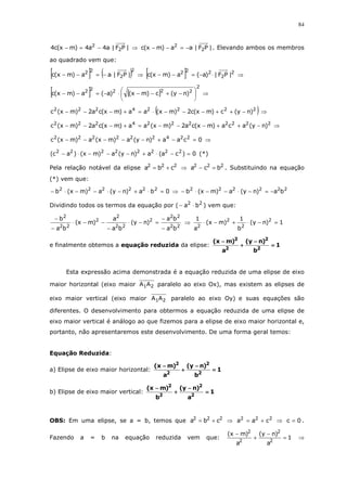 84
|PF|a4a4)mx(c4 2
2
⋅−=− ⇒ |PF|aa)mx(c 2
2
⋅−=−− . Elevando ambos os membros
ao quadrado vem que:
[ ] ( )2
2
22
|PF|aa)mx(c ⋅−=−− ⇒ [ ] 2
2
222
|PF|)a(a)mx(c ⋅−=−− ⇒
[ ] [ ]
2
22222
)ny(c)mx()a(a)mx(c 





−+−−⋅−=−− ⇒
( )22224222
)ny(c)mx(c2)mx(aa)mx(ca2)mx(c −++−−−⋅=+−−− ⇒
22222224222
)ny(aca)mx(ca2)mx(aa)mx(ca2)mx(c −++−−−=+−−− ⇒
0caa)ny(a)mx(a)mx(c 224222222
=−+−−−−− ⇒
0)ca(a)ny(a)mx()ac( 22222222
=−⋅+−−−⋅− (*)
Pela relação notável da elipse 222
cba += ⇒ 222
bca =− . Substituindo na equação
(*) vem que:
0ba)ny(a)mx(b 222222
=⋅+−⋅−−⋅− ⇒ 222222
ba)ny(a)mx(b −=−⋅−−⋅−
Dividindo todos os termos da equação por ( 22
ba ⋅− ) vem que:
22
22
2
22
2
2
22
2
ba
ba
)ny(
ba
a
)mx(
ba
b
−
−
=−⋅
−
−−⋅
−
−
⇒ 1)ny(
b
1
)mx(
a
1 2
2
2
2
=−⋅+−⋅
e finalmente obtemos a equação reduzida da elipse: 1
b
)ny(
a
)mx(
2
2
2
2
====
−−−−
++++
−−−−
Esta expressão acima demonstrada é a equação reduzida de uma elipse de eixo
maior horizontal (eixo maior 21AA paralelo ao eixo Ox), mas existem as elipses de
eixo maior vertical (eixo maior 21AA paralelo ao eixo Oy) e suas equações são
diferentes. O desenvolvimento para obtermos a equação reduzida de uma elipse de
eixo maior vertical é análogo ao que fizemos para a elipse de eixo maior horizontal e,
portanto, não apresentaremos este desenvolvimento. De uma forma geral temos:
Equação Reduzida:
a) Elipse de eixo maior horizontal: 1
b
)ny(
a
)mx(
2
2
2
2
====
−−−−
++++
−−−−
b) Elipse de eixo maior vertical: 1
a
)ny(
b
)mx(
2
2
2
2
====
−−−−
++++
−−−−
OBS: Em uma elipse, se a = b, temos que 222
cba += ⇒ 222
caa += ⇒ 0c = .
Fazendo a = b na equação reduzida vem que: 1
a
)ny(
a
)mx(
2
2
2
2
=
−
+
−
⇒
 
