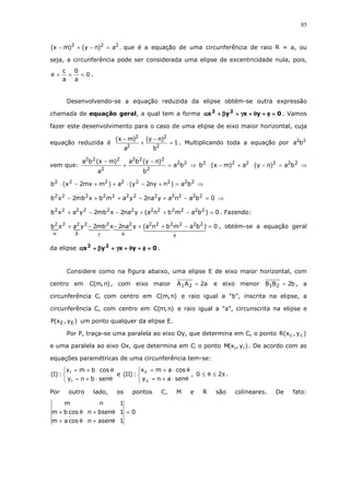 85
222
a)ny()mx( =−+− , que é a equação de uma circunferência de raio R = a, ou
seja, a circunferência pode ser considerada uma elipse de excentricidade nula, pois,
0
a
0
a
c
e === .
Desenvolvendo-se a equação reduzida da elipse obtém-se outra expressão
chamada de equação geral, a qual tem a forma 0yxyx 22
====φφφφ++++θθθθ++++γγγγ++++ββββ++++αααα . Vamos
fazer este desenvolvimento para o caso de uma elipse de eixo maior horizontal, cuja
equação reduzida é 1
b
)ny(
a
)mx(
2
2
2
2
=
−
+
−
. Multiplicando toda a equação por 22
ba
vem que: 22
2
222
2
222
ba
b
)ny(ba
a
)mx(ba
=
−
+
−
⇒ 222222
ba)ny(a)mx(b =−⋅+−⋅ ⇒
22222222
ba)nny2y(a)mmx2x(b =+−⋅++−⋅ ⇒
0banayna2yambxmb2xb 222222222222
=−+−++− ⇒
0)bambna(yna2xmb2yaxb 222222222222
=−++−−+ . Fazendo:
0)bambna(yna2xmb2yaxb 222222222222
=−++−−+
φθγβα
, obtém-se a equação geral
da elipse 0yxyx 22
====φφφφ++++θθθθ++++γγγγ++++ββββ++++αααα .
Considere como na figura abaixo, uma elipse E de eixo maior horizontal, com
centro em )n,m(C , com eixo maior a2AA 21 = e eixo menor b2BB 21 = , a
circunferência Ci com centro em )n,m(C e raio igual a "b", inscrita na elipse, a
circunferência Cc com centro em )n,m(C e raio igual a "a", circunscrita na elipse e
)y,x(P EE um ponto qualquer da elipse E.
Por P, traça-se uma paralela ao eixo Oy, que determina em Cc o ponto )y,x(R cc
e uma paralela ao eixo Ox, que determina em Ci o ponto )y,x(M ii . De acordo com as
equações paramétricas de uma circunferência tem-se:



θ⋅+=
θ⋅+=
senbny
cosbmx
:)I(
i
i
e



θ⋅+=
θ⋅+=
senany
cosamx
:)II(
c
c
, π≤θ≤ 20 .
Por outro lado, os pontos C, M e R são colineares. De fato:
0
1asenncosam
1bsenncosbm
1nm
=
θ+θ+
θ+θ+
 