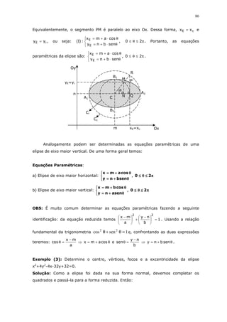 86
Equivalentemente, o segmento PM é paralelo ao eixo Ox. Dessa forma, cE xx = e
iE yy = , ou seja:



θ⋅+=
θ⋅+=
senbny
cosamx
:)I(
E
E
, π≤θ≤ 20 . Portanto, as equações
paramétricas da elipse são:



θ⋅+=
θ⋅+=
senbny
cosamx
E
E
, π≤θ≤ 20 .
Analogamente podem ser determinadas as equações paramétricas de uma
elipse de eixo maior vertical. De uma forma geral temos:
Equações Paramétricas:
a) Elipse de eixo maior horizontal:



θθθθ++++====
θθθθ++++====
bsenny
cosamx
, ππππ≤≤≤≤θθθθ≤≤≤≤ 20
b) Elipse de eixo maior vertical:



θθθθ++++====
θθθθ++++====
asenny
cosbmx
, ππππ≤≤≤≤θθθθ≤≤≤≤ 20
OBS: É muito comum determinar as equações paramétricas fazendo a seguinte
identificação: da equação reduzida temos 1
b
ny
a
mx
22
=




 −
+




 −
. Usando a relação
fundamental da trigonometria 1sencos 22
=θ+θ e, confrontando as duas expressões
teremos:
a
mx
cos
−
=θ ⇒ θ+= cosamx e
b
ny
sen
−
=θ ⇒ θ+= senbny .
Exemplo (3): Determine o centro, vértices, focos e a excentricidade da elipse
x2
+4y2
-4x-32y+32=0.
Solução: Como a elipse foi dada na sua forma normal, devemos completar os
quadrados e passá-la para a forma reduzida. Então:
Ox
Oy
R
m xE=xc
yE=yi
B2
B1
A1
A2
C
P
Q
M
N
n
θ
Cc
Ci
 