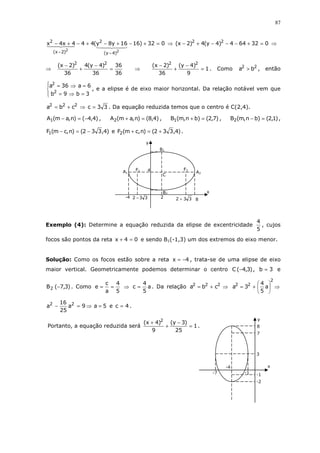 87
032)1616y8y(444x4x
22
)4y(
2
)2x(
2
=+−+−+−+−
−−
⇒ 032644)4y(4)2x( 22
=+−−−+− ⇒
⇒
36
36
36
)4y(4
36
)2x( 22
=
−
+
−
⇒ 1
9
)4y(
36
)2x( 22
=
−
+
−
. Como 22
ba > , então




=⇒=
=⇒=
3b9b
6a36a
2
2
, e a elipse é de eixo maior horizontal. Da relação notável vem que
33ccba 222
=⇒+= . Da equação reduzida temos que o centro é C(2,4).
)4,4()n,am(A1 −=− , )4,8()n,am(A2 =+ , )7,2()bn,m(B1 =+ , )1,2()bn,m(B2 =− ,
)4,332()n,cm(F1 −=− e )4,332()n,cm(F2 +=+ .
Exemplo (4): Determine a equação reduzida da elipse de excentricidade
5
4
, cujos
focos são pontos da reta 04x =+ e sendo B1(-1,3) um dos extremos do eixo menor.
Solução: Como os focos estão sobre a reta 4x −= , trata-se de uma elipse de eixo
maior vertical. Geometricamente podemos determinar o centro )3,4(C − , 3b = e
)3,7(B2 − . Como
5
4
a
c
e == ⇒ a
5
4
c = . Da relação ⇒+= 222
cba ⇒





+=
2
22
a
5
4
3a
⇒=− 9a
25
16
a 22
5a = e 4c = .
Portanto, a equação reduzida será 1
25
)3y(
9
)4x( 2
=
−
+
+
.
332 − 332 + 8
B2
B1
A2A1
y
x
F1 F2
C
2-4
4
x
y
7
8
-2
-7 -1-1
3
x −=
-4
 