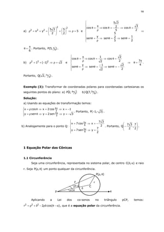 98
a) 5
2
5
2
35
yx
22
222
=ρ⇒





+








=+=ρ e









=θ⇒=θ⇒
ρ
=θ
=θ⇒=θ⇒
ρ
=θ
2
1
sen
5
2
5
sen
y
sen
2
3
cos
5
2
35
cos
x
cos
⇒
6
π
=θ . Portanto, ),5(P 6
π .
b) 2)1(1 222
=ρ⇒−+=ρ e







−=θ⇒
−
=θ⇒
ρ
=θ
=θ⇒=θ⇒
ρ
=θ
2
2
sen
2
1
sen
y
sen
2
2
cos
2
1
cos
x
cos
⇒
4
7π
=θ .
Portanto, ),2(Q 4
7π .
Exemplo (3): Transformar de coordenadas polares para coordenadas cartesianas os
seguintes pontos do plano: a) ( )3
4,2P π b) ),7(Q 6
5π .
Solução:
a) Usando as equações de transformação temos:




−=⇒=⇒θρ=
−=⇒=⇒θρ=
π
π
3ysen2yseny
1xcos2xcosx
3
4
3
4
. Portanto, )3,1(P −− .
b) Analogamente para o ponto Q:






=⇒=
−=⇒=
π
π
2
7
ysen7y
2
37
xcos7x
6
5
6
5
. Portanto,








−
2
7
,
2
37
Q .
1 Equação Polar das Cônicas
1.1 Circunferência
Seja uma circunferência, representada no sistema polar, de centro ),(C αδ e raio
r. Seja ),(P θρ um ponto qualquer da circunferência.
Aplicando a Lei dos co-senos no triângulo pCP, temos:
)cos(2r 222
α−θρδ−δ+ρ= , que é a equação polar da circunferência.
p e
ρ
θ-α
α θ
),(P θρ
C
δ
r
 
