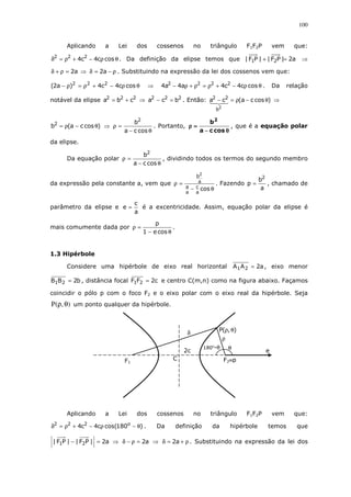 100
Aplicando a Lei dos cossenos no triângulo F1F2P vem que:
θρ−+ρ=δ cosc4c4 222
. Da definição da elipse temos que a2|PF||PF| 21 =+ ⇒
a2=ρ+δ ⇒ ρ−=δ a2 . Substituindo na expressão da lei dos cossenos vem que:
θρ−+ρ=ρ− cosc4c4)a2( 222
⇒ θρ−+ρ=ρ+ρ− cosc4c4a4a4 2222
. Da relação
notável da elipse 222
cba += ⇒ 222
bca =− . Então: )cosca(ca
2
b
22
θ−ρ=− ⇒
)cosca(b2
θ−ρ= ⇒
θ−
=ρ
cosca
b2
. Portanto,
θθθθ−−−−
====ρρρρ
cosca
b2
, que é a equação polar
da elipse.
Da equação polar
θ−
=ρ
cosca
b2
, dividindo todos os termos do segundo membro
da expressão pela constante a, vem que
θ−
=ρ
cos
a
c
a
a
a
b2
. Fazendo
a
b
p
2
= , chamado de
parâmetro da elipse e
a
c
e = é a excentricidade. Assim, equação polar da elipse é
mais comumente dada por
θ−
=ρ
cose1
p
.
1.3 Hipérbole
Considere uma hipérbole de eixo real horizontal a2AA 21 = , eixo menor
b2BB 21 = , distância focal c2FF 21 = e centro C(m,n) como na figura abaixo. Façamos
coincidir o pólo p com o foco F2 e o eixo polar com o eixo real da hipérbole. Seja
),(P θρ um ponto qualquer da hipérbole.
Aplicando a Lei dos cossenos no triângulo F1F2P vem que:
)180cos(c4c4 o222
θ−ρ−+ρ=δ . Da definição da hipérbole temos que
a2|PF||PF| 21 =− ⇒ a2=ρ−δ ⇒ ρ+=δ a2 . Substituindo na expressão da lei dos
δ
180o
-θ θ
ρ
e
),(P θρ
F1 F2≡pC
2c
 