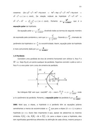 101
cossenos: θρ++ρ=ρ+ cosc4c4)a2( 222
⇒ θρ++ρ=ρ+ρ+ cosc4c4a4a4 2222
⇒
)cosca(ca 22
θ⋅+−⋅ρ=− . Da relação notável da hipérbole 222
bac += ⇒
222
bca −=− ⇒ )cosca(ca
2
b
22
θ⋅+−⋅ρ=−
−
. Portanto:
θθθθ−−−−
====ρρρρ
cosca
b2
, que é a
equação polar da hipérbole.
Da equação polar
θ−
=ρ
cosca
b2
, dividindo todos os termos do segundo membro
da expressão pela constante a, vem que
θ−
=ρ
cos
a
c
a
a
a
b2
. Fazendo
a
b
p
2
= , chamado de
parâmetro da hipérbole e
a
c
e = é a excentricidade. Assim, equação polar da hipérbole
é mais comumente dada por
θθθθ−−−−
====ρρρρ
cose1
p
.
1.4 Parábola
Considere uma parábola de eixo de simetria horizontal com vértice V, foco F e
pRF = . Seja P(ρ,θ) um ponto qualquer da parábola. Façamos coincidir o pólo p com o
foco F e o eixo polar com o eixo de simetria da parábola.
No triângulo PQF vem que:
ρ
ρ−
=θ−=θ−
p
cos)180cos( o
⇒
θ−
=ρ
cos1
p
, onde
p é o parâmetro da parábola. Portanto, a equação polar da parábola é
θθθθ−−−−
====ρρρρ
cos1
p
.
OBS: Note que, a elipse, a hipérbole e a parábola têm as equações polares
semelhantes a menos da excentricidade
a
c
e = que para a elipse ( 1e0 << ) e para a
hipérbole ( 1e > ). Outro fato importante é que, apesar de adotarmos os mesmos
símbolos a2AA 21 = , b2BB 21 = e c2FF 21 = para a elipse e para a hipérbole, eles
tem significados geométricos diferentes na definição de cada cônica, mesmo porque a
p-ρ
180o
-θ
(d)
Q
θ
ρ
e
),(P θρ
V
p
ρ
F
≡
R
 