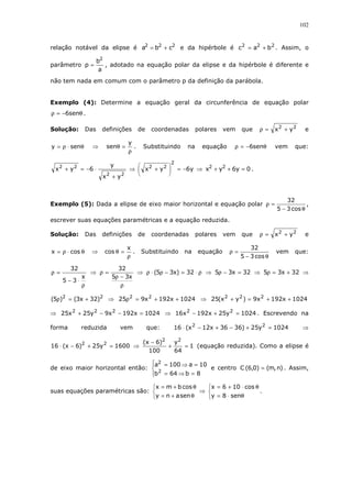 102
relação notável da elipse é 222
cba += e da hipérbole é 222
bac += . Assim, o
parâmetro
a
b
p
2
= , adotado na equação polar da elipse e da hipérbole é diferente e
não tem nada em comum com o parâmetro p da definição da parábola.
Exemplo (4): Determine a equação geral da circunferência de equação polar
θ−=ρ sen6 .
Solução: Das definições de coordenadas polares vem que 22
yx +=ρ e
θ⋅ρ= seny ⇒
ρ
=θ
y
sen . Substituindo na equação θ−=ρ sen6 vem que:
22
22
yx
y
6yx
+
⋅−=+ ⇒ y6yx
2
22
−=





+ ⇒ 0y6yx 22
=++ .
Exemplo (5): Dada a elipse de eixo maior horizontal e equação polar
θ−
=ρ
cos35
32
,
escrever suas equações paramétricas e a equação reduzida.
Solução: Das definições de coordenadas polares vem que 22
yx +=ρ e
θ⋅ρ= cosx ⇒
ρ
=θ
x
cos . Substituindo na equação
θ−
=ρ
cos35
32
vem que:
ρ
⋅−
=ρ
x
35
32
⇒
ρ
−ρ
=ρ
x35
32
⇒ ρ⋅=−ρ⋅ρ 32)x35( ⇒ 32x35 =−ρ ⇒ 32x35 +=ρ ⇒
22
)32x3()5( +=ρ ⇒ 1024x192x925 22
++=ρ ⇒ 1024x192x9)yx(25 222
++=+
⇒ 1024x192x9y25x25 222
=−−+ ⇒ 1024y25x192x16 22
=+− . Escrevendo na
forma reduzida vem que: 1024y25)3636x12x(16 22
=+−+−⋅ ⇒
1600y25)6x(16 22
=+−⋅ ⇒ 1
64
y
100
)6x( 22
=+
−
(equação reduzida). Como a elipse é
de eixo maior horizontal então:




=⇒=
=⇒=
8b64b
10a100a
2
2
e centro )n,m()0,6(C = . Assim,
suas equações paramétricas são:



θ+=
θ+=
senany
cosbmx
⇒



θ⋅=
θ⋅+=
sen8y
cos106x
.
 