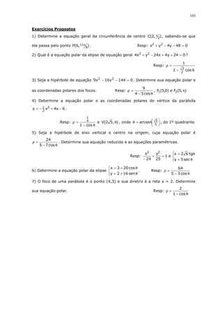 103
Exercícios Propostos
1) Determine a equação geral da circunferência de centro ),2(C 2
π , sabendo-se que
ela passa pelo ponto ),6(P 6
11π . Resp: 048y4yx 22
=−−+
2) Qual é a equação polar da elipse de equação geral 024y4x24yx4 22
=++−+ ?
Resp:
θ−
=ρ
cos1
1
2
3
3) Seja a hipérbole de equação 0144y16x9 22
=−− . Determine sua equação polar e
as coordenadas polares dos focos. Resp:
θ−
=ρ
cos54
9
, ),5(Fe)0,5(F 21 π
4) Determine a equação polar e as coordenadas polares do vértice da parábola
6x4xy 2
2
1 −+−= .
Resp:
θ−
=ρ
cos1
4
1
e ),52(V θ , onde 




=θ
5
5
arcsen , do 1º quadrante.
5) Seja a hipérbole de eixo vertical e centro na origem, cuja equação polar é
θ−
=ρ
cos75
24
. Determine sua equação reduzida e as equações paramétricas.
Resp:




θ=
θ=
=+
− sec5y
tg62x
e1
25
y
24
x 22
6) Determine a equação polar da elipse



θ+=
θ+=
sen162y
cos203x
. Resp:
θ−
=ρ
cos35
64
7) O foco de uma parábola é o ponto (4,3) e sua diretriz é a reta x = 2. Determine
sua equação polar. Resp:
θ−
=ρ
cos1
2
 