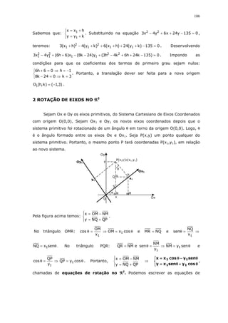 106
Sabemos que:



+=
+=
kyy
hxx
1
1
. Substituindo na equação 0135y24x6y4x3 22
=−++− ,
teremos: 0135)ky(24)hx(6)ky(4)hx(3 11
2
1
2
1 =−+++++−+ . Desenvolvendo
0)135k24h6k4h3(y)24k8(x)6h6(y4x3 22
11
2
1
2
1 =−++−+−−++− . Impondo as
condições para que os coeficientes dos termos de primeiro grau sejam nulos:



=⇒=−
−=⇒=+
3k024k8
1h06h6
. Portanto, a translação dever ser feita para a nova origem
)3,1()k,h(O1 −= .
2 ROTAÇÃO DE EIXOS NO ℜℜℜℜ2
Sejam Ox e Oy os eixos primitivos, do Sistema Cartesiano de Eixos Coordenados
com origem O(0,0). Sejam Ox1 e Oy1 os novos eixos coordenados depois que o
sistema primitivo foi rotacionado de um ângulo θ em torno da origem O(0,0). Logo, θ
é o ângulo formado entre os eixos Ox e Ox1. Seja P(x,y) um ponto qualquer do
sistema primitivo. Portanto, o mesmo ponto P terá coordenadas P(x1,y1), em relação
ao novo sistema.
Pela figura acima temos:




+=
−=
QPNQy
NMOMx
.
No triângulo OMR: ⇒=θ
1x
OM
cos θ= cosxOM 1 e NQMR = e ⇒=θ
1x
NQ
sen
θ= senxNQ 1 . No triângulo PQR: θ=⇒=θ= senyNM
y
NM
seneNMQR 1
1
e
θ=⇒=θ cosyQP
y
QP
cos 1
1
. Portanto,




+=
−=
QPNQy
NMOMx
⇒



θθθθ++++θθθθ====
θθθθ−−−−θθθθ====
cosysenxy
senycosxx
11
11
,
chamadas de equações de rotação no ℜℜℜℜ2
. Podemos escrever as equações de
S
y
θ
θ
O
y1
Oy1
Ox1
R
Q
P(x,y)≡(x1,y1)
x
M
Ox
x1
N
Oy
 