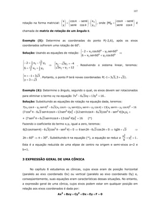 107
rotação na forma matricial: 





⋅





θθ
θ−θ
=





1
1
y
x
cossen
sencos
y
x
, onde 





θθ
θ−θ
=θ
cossen
sencos
]M[ é
chamada de matriz de rotação de um ângulo θθθθ.
Exemplo (5): Determine as coordenadas do ponto P(-2,6), após os eixos
coordenados sofrerem uma rotação de 60o
.
Solução: Usando as equações de rotação:




+=
−=−
o
1
o
1
o
1
o
1
60cosy60senx6
60seny60cosx2
⇒





+=
−=−
12
1
12
3
12
3
12
1
yx6
yx2
⇒




=+
−=−
12yx3
4y3x
11
11 . Resolvendo o sistema linear, teremos:




+=
+−=
33y
331x
. Portanto, o ponto P terá novas coordenadas )33,331(P ++− .
Exemplo (6): Determine o ângulo, segundo o qual, os eixos devem ser rotacionados
para eliminar o termo xy na equação 16y13xy36x7 22
=+− .
Solução: Substituindo as equações de rotação na equação dada, teremos:
16)cosysenx(13)cosysenx)(senycosx(36)senycosx(7 2
111111
2
11 =θ+θ+θ+θθ−θ−θ−θ
+θ−θ−θθ+θ+θθ−θ 11
222
1
22
yx)]sen(cos36cossen12[x)sen13cossen36cos7(
+ 16y)cos13cossen36sen7( 2
1
22
=θ+θθ+θ (*)
Fazendo o coeficiente do termo x1y1 igual a zero, teremos:
32tg02cos362sen60)sen(cos36)sencos2(6 22
=θ⇒=θ−θ⇒=θ−θ−θθ ⇒
oo
30602 =θ⇒=θ . Substituindo θ na equação (*), a equação se reduz a 1y
4
x 2
1
2
1 =+ .
Esta é a equação reduzida de uma elipse de centro na origem e semi-eixos a=2 e
b=1.
3 EXPRESSÃO GERAL DE UMA CÔNICA
No capítulo 8 estudamos as cônicas, cujos eixos eram de posição horizontal
(paralelo ao eixo coordenado Ox) ou vertical (paralelo ao eixo coordenado Oy) e,
conseqüentemente, suas equações eram características dessas situações. No entanto,
a expressão geral de uma cônica, cujos eixos podem estar em qualquer posição em
relação aos eixos coordenados é dada por:
0FEyDxCyBxyAx 22
====++++++++++++++++++++
 