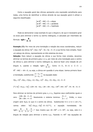 108
Como a equação geral das cônicas apresenta uma expressão semelhante para
todas, uma forma de identificar a cônica através da sua equação geral é utilizar a
seguinte classificação:






⇒>−
⇒=−
⇒<−
hipérbole0AC4Bse
parábola0AC4Bse
elipse0AC4Bse
2
2
2
Pode-se demonstrar (veja exemplo 6) que o ângulo θ, de que é necessário girar
os eixos para eliminar o termo xy (termo retângulo), é calculado por intermédio da
fórmula:
CA
B
2tg
−−−−
====θθθθ
Exemplo (7): Por meio de uma translação e rotação dos eixos coordenados, reduzir
a equação da cônica 04y4x4y5xy6x5 22
=−+−++ a sua forma mais simples. Fazer
um esboço da cônica, representando os três sistemas de eixos.
Solução: Para reduzir a equação da cônica a sua forma mais simples, devemos
eliminar os termos de primeiro grau x e y, por meio de uma translação para o centro
da cônica e, para eliminar o termo retângulo xy, deve-se fazer uma rotação de um
ângulo θ, usando a relação
CA
B
2tg
−
=θ . Como 5A = , 6B = e 5C = ⇒
064AC4B2
<−=− , ou seja, a cônica em questão é uma elipse. Vamos primeiro fazer
a translação, substituindo



+=
+=
kyy
hxx
1
1
na equação dada:
04)ky(4)hx(4)ky(5)ky)(hx(6)hx(5 11
2
111
2
1 =−+++−++++++
(*) 0)4k4h4k5hk6h5(y)4k10h6(x)4k6h10(y5yx6x5 22
11
2
111
2
1 =−+−++++++−++++
Para eliminar os termos de primeiro grau x1 e y1, façamos seus coeficientes iguais a
zero:



=++
=−+
04k10h6
04k6h10
. Resolvendo o sistema teremos:



−=
=
1k
1h
. Então, a nova
origem será )1,1(O1 − que é o centro da cônica. Substituindo h=1 e k=-1 em (*),
vamos obter: 08y5yx6x5 2
111
2
1 =−++ (**), a equação transladada. De
?
0
6
55
6
CA
B
2tg ==
−
=
−
=θ Isso mostra que oo
45902 =θ⇒=θ , ou seja, este é o
ângulo de rotação para eliminar o termo x1y1. Fazendo o
45=θ nas equações de
 