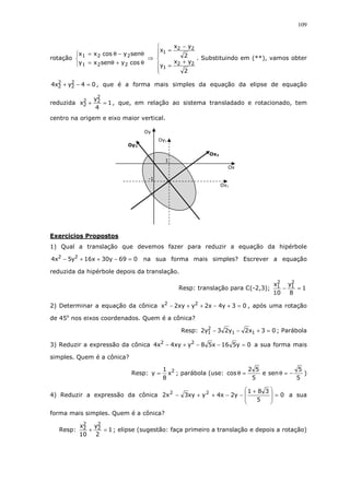109
rotação



θ+θ=
θ−θ=
cosysenxy
senycosxx
221
221
⇒






+
=
−
=
2
yx
y
2
yx
x
22
1
22
1
. Substituindo em (**), vamos obter
04yx4 2
2
2
2 =−+ , que é a forma mais simples da equação da elipse de equação
reduzida 1
4
y
x
2
22
2 =+ , que, em relação ao sistema transladado e rotacionado, tem
centro na origem e eixo maior vertical.
Exercícios Propostos
1) Qual a translação que devemos fazer para reduzir a equação da hipérbole
069y30x16y5x4 22
=−++− na sua forma mais simples? Escrever a equação
reduzida da hipérbole depois da translação.
Resp: translação para C(-2,3); 1
8
y
10
x 2
1
2
1 =−
2) Determinar a equação da cônica 03y4x2yxy2x 22
=+−++− , após uma rotação
de 45o
nos eixos coordenados. Quem é a cônica?
Resp: 03x2y23y2 11
2
1 =+−− ; Parábola
3) Reduzir a expressão da cônica 0y516x58yxy4x4 22
=−−+− a sua forma mais
simples. Quem é a cônica?
Resp: 2
x
8
1
y = ; parábola (use:
5
5
sene
5
52
cos −=θ=θ )
4) Reduzir a expressão da cônica 0
5
381
y2x4yxy3x2 22
=







 +
−−++− a sua
forma mais simples. Quem é a cônica?
Resp: 1
2
y
10
x 2
2
2
2 =+ ; elipse (sugestão: faça primeiro a translação e depois a rotação)
Oy2
Oy1
Oy
Ox
Ox1
Ox2
1
-1
 