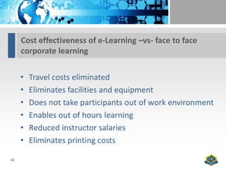 Cost effectiveness of e-Learning –vs- face to face
     corporate learning


     •   Travel costs eliminated
     •   Eliminates facilities and equipment
     •   Does not take participants out of work environment
     •   Enables out of hours learning
     •   Reduced instructor salaries
     •   Eliminates printing costs

14
 