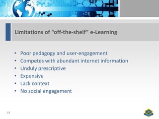Limitations of “off-the-shelf” e-Learning


     •   Poor pedagogy and user-engagement
     •   Competes with abundant internet information
     •   Unduly prescriptive
     •   Expensive
     •   Lack context
     •   No social engagement


17
 