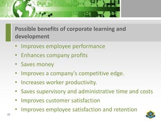 Possible benefits of corporate learning and
     development
     •   Improves employee performance
     •   Enhances company profits
     •   Saves money
     •   Improves a company's competitive edge.
     •   Increases worker productivity.
     •   Saves supervisory and administrative time and costs
     •   Improves customer satisfaction
     •   Improves employee satisfaction and retention
22
 