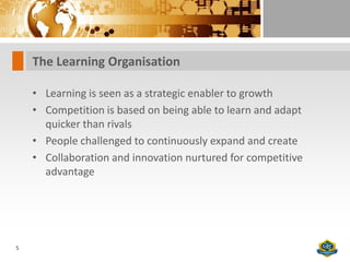 The Learning Organisation

    • Learning is seen as a strategic enabler to growth
    • Competition is based on being able to learn and adapt
      quicker than rivals
    • People challenged to continuously expand and create
    • Collaboration and innovation nurtured for competitive
      advantage




5
 