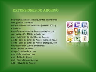 Extensiones de archivo          Microsoft Access usa las siguientes extensiones para guardar sus datos:.mdb -Base de datos de Access (Versión 2003 y anteriores) .mde -Base de datos de Access protegida, con macros (Versión 2003 y anteriores) .mdz -Extensión de plantillas en Access .accdb - Base de datos de Access (Versión 2007) .accde - Base de datos de Access protegida, con macros (Versión 2007 y anteriores) .mam - Macro de Access .maq - Consulta de Access .mar - Informe de Access .mat - Tabla de Access .maf - Formulario de Access .adp - Proyecto de Access       