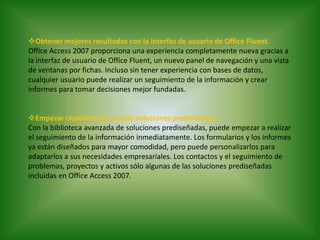  Obtener mejores resultados con la interfaz de usuario de Office Fluent.Office Access 2007 proporciona una experiencia completamente nueva gracias a la interfaz de usuario de Office Fluent, un nuevo panel de navegación y una vista de ventanas por fichas. Incluso sin tener experiencia con bases de datos, cualquier usuario puede realizar un seguimiento de la información y crear informes para tomar decisiones mejor fundadas.Empezar rápidamente usando soluciones prediseñadas.Con la biblioteca avanzada de soluciones prediseñadas, puede empezar a realizar el seguimiento de la información inmediatamente. Los formularios y los informes ya están diseñados para mayor comodidad, pero puede personalizarlos para adaptarlos a sus necesidades empresariales. Los contactos y el seguimiento de problemas, proyectos y activos sólo algunas de las soluciones prediseñadas incluidas en Office Access 2007.