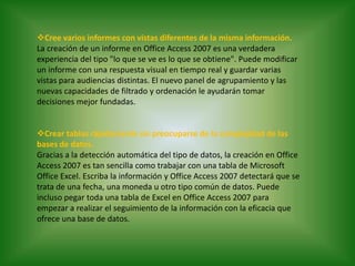 Cree varios informes con vistas diferentes de la misma información.La creación de un informe en Office Access 2007 es una verdadera experiencia del tipo "lo que se ve es lo que se obtiene". Puede modificar un informe con una respuesta visual en tiempo real y guardar varias vistas para audiencias distintas. El nuevo panel de agrupamiento y las nuevas capacidades de filtrado y ordenación le ayudarán tomar decisiones mejor fundadas. Crear tablas rápidamente sin preocuparse de la complejidad de las bases de datos.Gracias a la detección automática del tipo de datos, la creación en Office Access 2007 es tan sencilla como trabajar con una tabla de Microsoft Office Excel. Escriba la información y Office Access 2007 detectará que se trata de una fecha, una moneda u otro tipo común de datos. Puede incluso pegar toda una tabla de Excel en Office Access 2007 para empezar a realizar el seguimiento de la información con la eficacia que ofrece una base de datos.