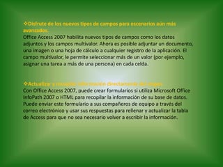 Disfrute de los nuevos tipos de campos para escenarios aún más avanzados.Office Access 2007 habilita nuevos tipos de campos como los datos adjuntos y los campos multivalor. Ahora es posible adjuntar un documento, una imagen o una hoja de cálculo a cualquier registro de la aplicación. El campo multivalor, le permite seleccionar más de un valor (por ejemplo, asignar una tarea a más de una persona) en cada celda.Actualizar y recopilar información directamente del origen.Con Office Access 2007, puede crear formularios si utiliza Microsoft Office InfoPath 2007 o HTML para recopilar la información de su base de datos. Puede enviar este formulario a sus compañeros de equipo a través del correo electrónico y usar sus respuestas para rellenar y actualizar la tabla de Access para que no sea necesario volver a escribir la información. 