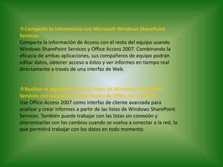 Compartir la información con Microsoft Windows SharePoint Services.Comparta la información de Access con el resto del equipo usando Windows SharePoint Services y Office Access 2007. Combinando la eficacia de ambas aplicaciones, sus compañeros de equipo podrán editar datos, obtener acceso a éstos y ver informes en tiempo real directamente a través de una interfaz de Web. Realizar el seguimiento de las listas de Windows SharePoint Services con las grandes capacidades de Office Access 2007.Use Office Access 2007 como interfaz de cliente avanzada para analizar y crear informes a partir de las listas de Windows SharePoint Services. También puede trabajar con las listas sin conexión y sincronizarlas con los cambios cuando se vuelva a conectar a la red, lo que permitirá trabajar con los datos en todo momento.