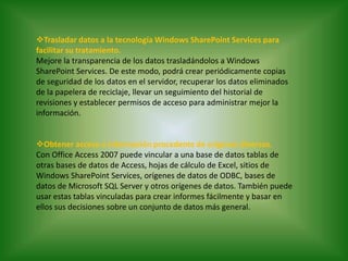 Trasladar datos a la tecnología Windows SharePoint Services para facilitar su tratamiento.Mejore la transparencia de los datos trasladándolos a Windows SharePoint Services. De este modo, podrá crear periódicamente copias de seguridad de los datos en el servidor, recuperar los datos eliminados de la papelera de reciclaje, llevar un seguimiento del historial de revisiones y establecer permisos de acceso para administrar mejor la información.Obtener acceso a información procedente de orígenes diversos.Con Office Access 2007 puede vincular a una base de datos tablas de otras bases de datos de Access, hojas de cálculo de Excel, sitios de Windows SharePoint Services, orígenes de datos de ODBC, bases de datos de Microsoft SQL Server y otros orígenes de datos. También puede usar estas tablas vinculadas para crear informes fácilmente y basar en ellos sus decisiones sobre un conjunto de datos más general.