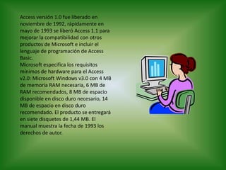 Access versión 1.0 fue liberado en noviembre de 1992, rápidamente en mayo de 1993 se liberó Access 1.1 para mejorar la compatibilidad con otros productos de Microsoft e incluir el lenguaje de programación de Access Basic.Microsoft especifica los requisitos mínimos de hardware para el Access v2.0: Microsoft Windows v3.0 con 4 MB de memoria RAM necesaria, 6 MB de RAM recomendados, 8 MB de espacio disponible en disco duro necesario, 14 MB de espacio en disco duro recomendado. El producto se entregará en siete disquetes de 1,44 MB. El manual muestra la fecha de 1993 los derechos de autor.