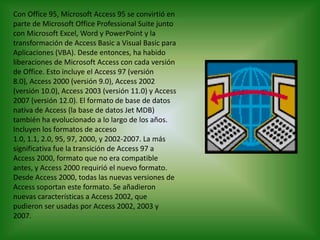Con Office 95, Microsoft Access 95 se convirtió en parte de Microsoft Office Professional Suite junto con Microsoft Excel, Word y PowerPoint y la transformación de Access Basic a Visual Basic para Aplicaciones (VBA). Desde entonces, ha habido liberaciones de Microsoft Access con cada versión de Office. Esto incluye el Access 97 (versión 8.0), Access 2000 (versión 9.0), Access 2002 (versión 10.0), Access 2003 (versión 11.0) y Access 2007 (versión 12.0). El formato de base de datos nativa de Access (la base de datos Jet MDB) también ha evolucionado a lo largo de los años. Incluyen los formatos de acceso 1.0, 1.1, 2.0, 95, 97, 2000, y 2002-2007. La más significativa fue la transición de Access 97 a Access 2000, formato que no era compatible antes, y Access 2000 requirió el nuevo formato. Desde Access 2000, todas las nuevas versiones de Access soportan este formato. Se añadieron nuevas características a Access 2002, que pudieron ser usadas por Access 2002, 2003 y 2007.