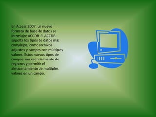 En Access 2007, un nuevo formato de base de datos se introdujo: ACCDB. El ACCDB soporta los tipos de datos más complejos, como archivos adjuntos y campos con múltiples valores. Estos nuevos tipos de campos son esencialmente de registros y permitir el almacenamiento de múltiples valores en un campo.
