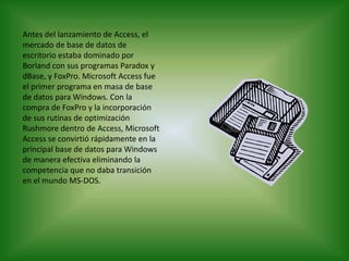 Antes del lanzamiento de Access, el mercado de base de datos de escritorio estaba dominado por Borland con sus programas Paradox y dBase, y FoxPro. Microsoft Access fue el primer programa en masa de base de datos para Windows. Con la compra de FoxPro y la incorporación de sus rutinas de optimización Rushmore dentro de Access, Microsoft Access se convirtió rápidamente en la principal base de datos para Windows de manera efectiva eliminando la competencia que no daba transición en el mundo MS-DOS.