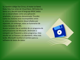 Su nombre código fue Cirrus, el motor se llamó Ruby. Esto fue antes de Visual Basic, Bill Gates los llamo así y decidió que el lenguaje BÁSIC debía ser co-desarrollado como una aplicación ampliable, un proyecto denominado Thunder. Como los motores eran incompatibles entre si, estos proyectos fueron desarrollados por separado, sin embargo, estos se fusionaron de nuevo después de VBA.Access también fue el nombre de un programa de comunicaciones de Microsoft, destinado a competir con Procomm y otros programas. Esto resultó ser un fracaso y se abandonó. Años más tarde, Microsoft reutilizó el nombre para su software de bases de datos.