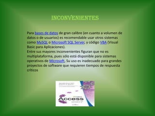 InconvenientesPara bases de datos de gran calibre (en cuanto a volumen de datos o de usuarios) es recomendable usar otros sistemas como MySQL o Microsoft SQL Server, y código VBA (Visual Basic para Aplicaciones).Entre sus mayores inconvenientes figuran que no es multiplataforma, pues sólo está disponible para sistemas operativos de Microsoft, Su uso es inadecuado para grandes proyectos de software que requieren tiempos de respuesta críticos