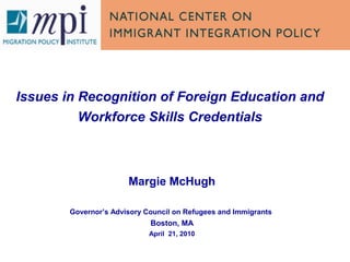 Issues in Recognition of Foreign Education and
Workforce Skills Credentials
Margie McHugh
Governor’s Advisory Council on Refugees and Immigrants
Boston, MA
April 21, 2010
 