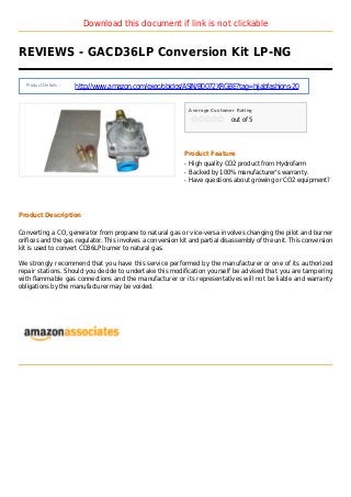 Download this document if link is not clickable
REVIEWS - GACD36LP Conversion Kit LP-NG
Product Details :
http://www.amazon.com/exec/obidos/ASIN/B0072XRGBE?tag=hijabfashions-20
Average Customer Rating
out of 5
Product Feature
High quality CO2 product from Hydrofarmq
Backed by 100% manufacturer's warranty.q
Have questions about growing or CO2 equipment?q
Product Description
Converting a CO2 generator from propane to natural gas or vice-versa involves changing the pilot and burner
orifices and the gas regulator. This involves a conversion kit and partial disassembly of the unit. This conversion
kit is used to convert CD36LP burner to natural gas.
We strongly recommend that you have this service performed by the manufacturer or one of its authorized
repair stations. Should you decide to undertake this modification yourself be advised that you are tampering
with flammable gas connections and the manufacturer or its representatives will not be liable and warranty
obligations by the manufacturer may be voided.
 